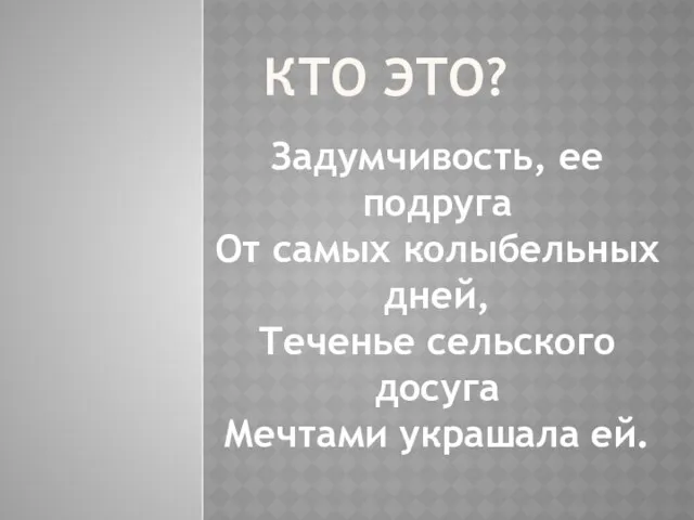 КТО ЭТО? Задумчивость, ее подруга От самых колыбельных дней, Теченье сельского досуга Мечтами украшала ей.