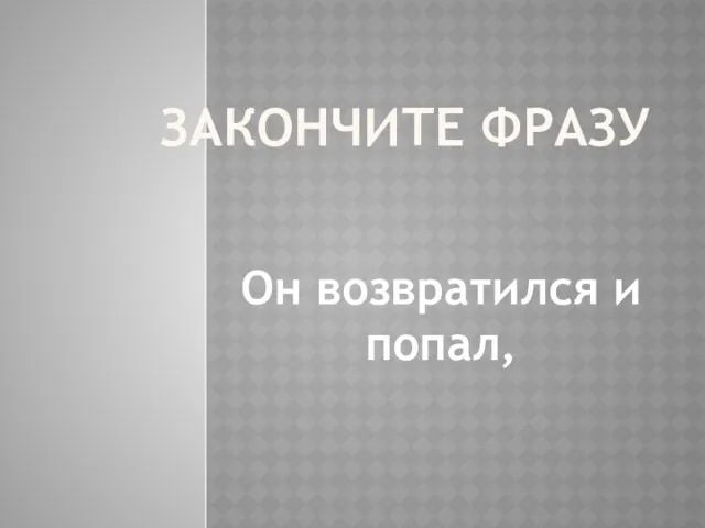 ЗАКОНЧИТЕ ФРАЗУ Он возвратился и попал,