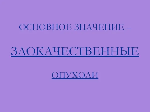 ОСНОВНОЕ ЗНАЧЕНИЕ – ЗЛОКАЧЕСТВЕННЫЕ ОПУХОЛИ