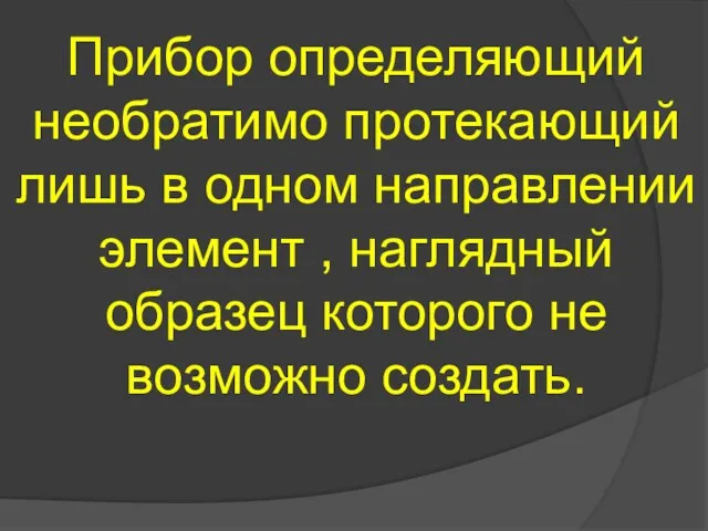 Прибор определяющий необратимо протекающий лишь в одном направлении элемент , наглядный образец которого не возможно создать.