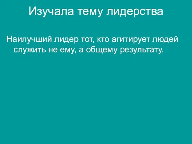 Изучала тему лидерства Наилучший лидер тот, кто агитирует людей служить не ему, а общему результату.