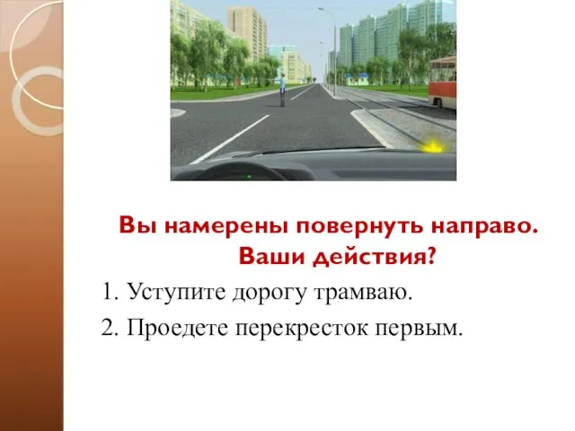 Вы намерены повернуть направо. Ваши действия? 1. Уступите дорогу трамваю. 2. Проедете перекресток первым.