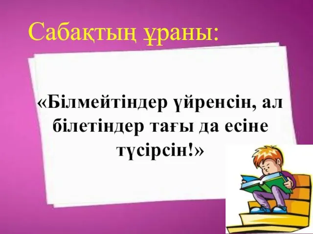 «Білмейтіндер үйренсін, ал білетіндер тағы да есіне түсірсін!» Сабақтың ұраны: