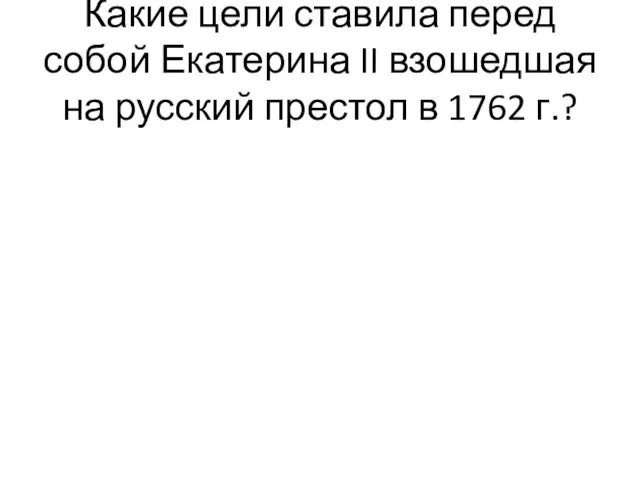 Какие цели ставила перед собой Екатерина II взошедшая на русский престол в 1762 г.?