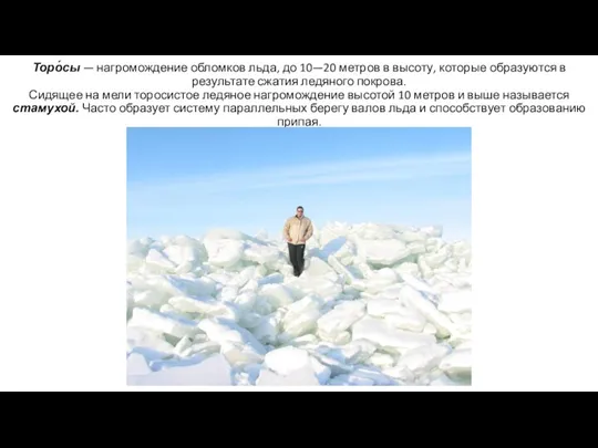 Торо́сы — нагромождение обломков льда, до 10—20 метров в высоту, которые образуются в