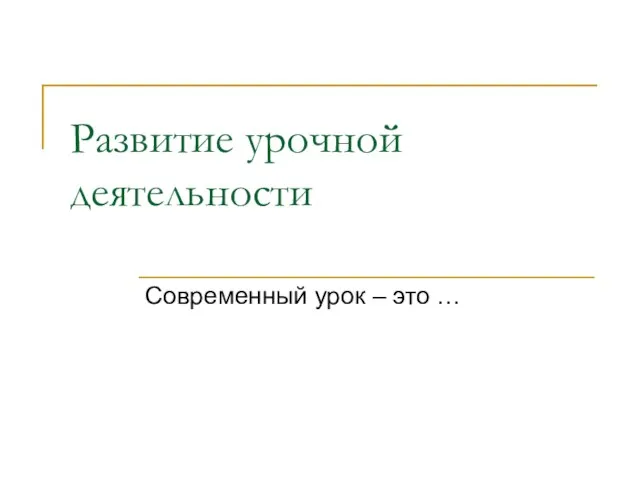 Развитие урочной деятельности Современный урок – это …