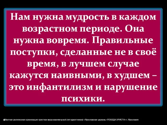 Нам нужна мудрость в каждом возрастном периоде. Она нужна вовремя. Правильные поступки, сделанные