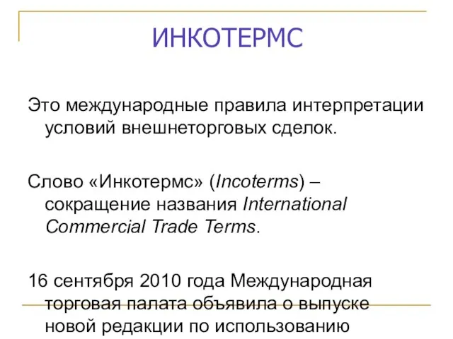 ИНКОТЕРМС Это международные правила интерпретации условий внешнеторговых сделок. Слово «Инкотермс» (Incoterms) – сокращение