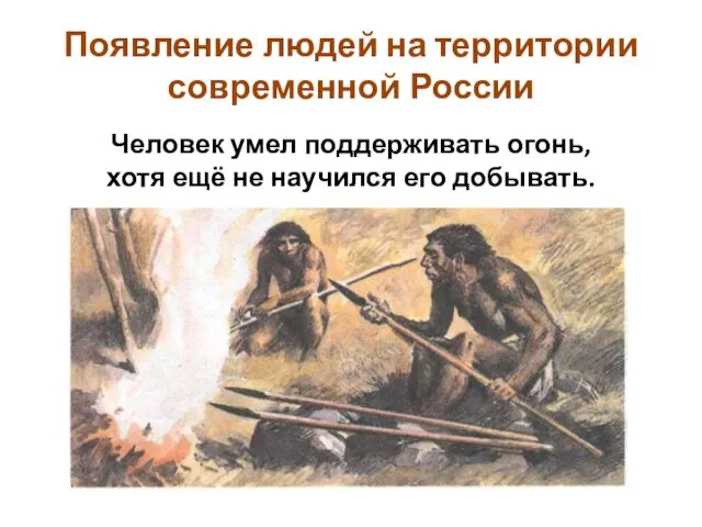 Появление людей на территории современной России Человек умел поддерживать огонь, хотя ещё не научился его добывать.