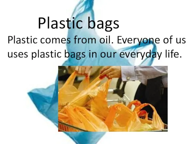 Plastic bags Plastic comes from oil. Everyone of us uses plastic bags in our everyday life.