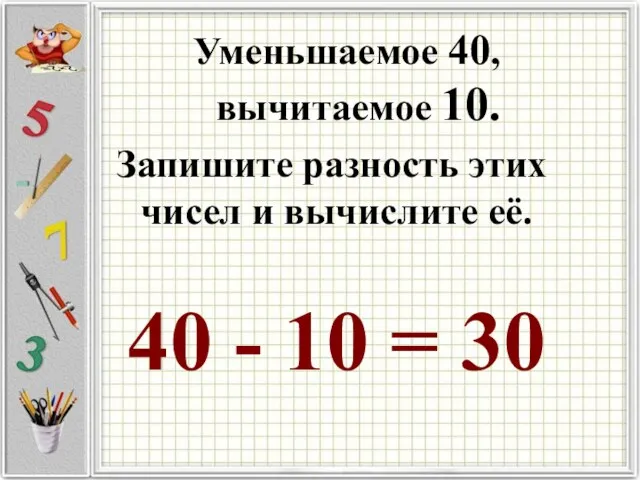 Уменьшаемое 40, вычитаемое 10. Запишите разность этих чисел и вычислите её. 40 - 10 = 30