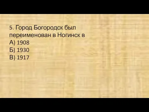 5. Город Богородск был переименован в Ногинск в А) 1908 Б) 1930 В) 1917
