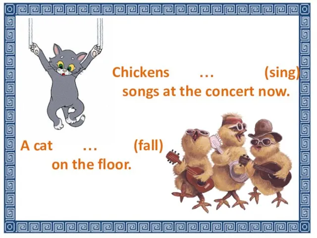 Chickens … (sing) songs at the concert now. A cat … (fall) on the floor.