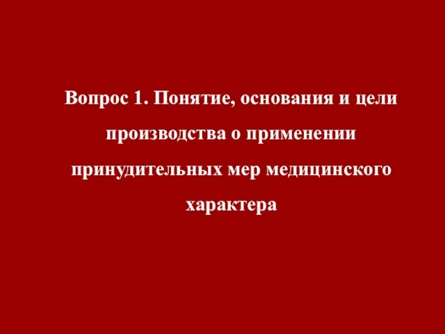 Вопрос 1. Понятие, основания и цели производства о применении принудительных мер медицинского характера