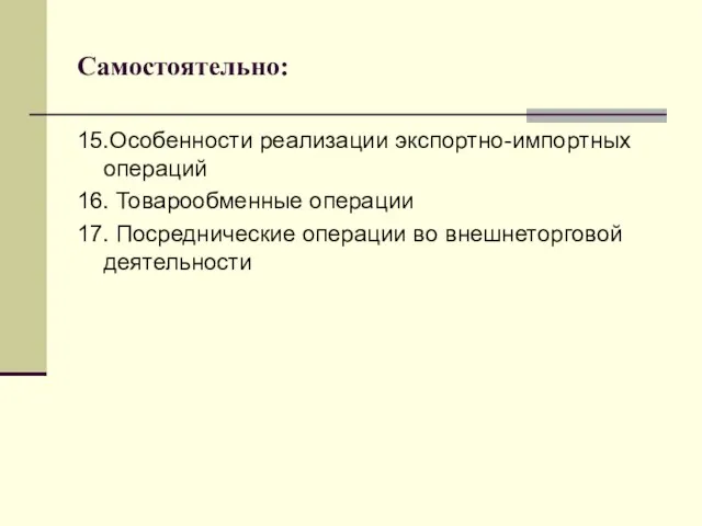 Самостоятельно: 15.Особенности реализации экспортно-импортных операций 16. Товарообменные операции 17. Посреднические операции во внешнеторговой деятельности