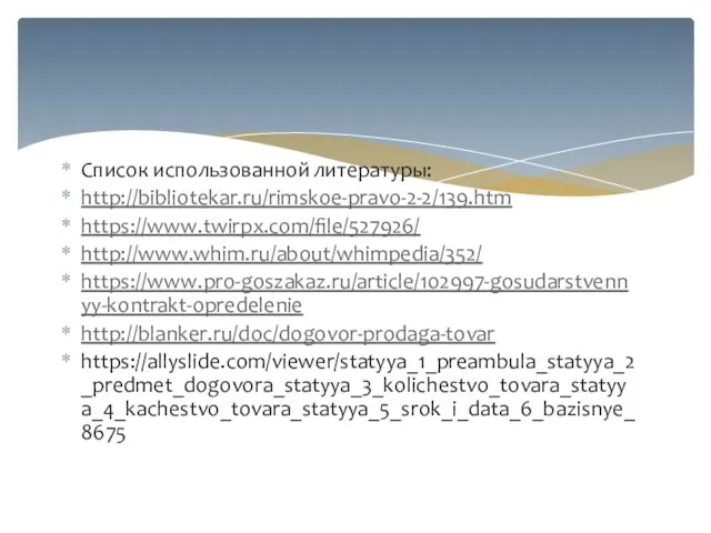 Список использованной литературы: http://bibliotekar.ru/rimskoe-pravo-2-2/139.htm https://www.twirpx.com/file/527926/ http://www.whim.ru/about/whimpedia/352/ https://www.pro-goszakaz.ru/article/102997-gosudarstvennyy-kontrakt-opredelenie http://blanker.ru/doc/dogovor-prodaga-tovar https://allyslide.com/viewer/statyya_1_preambula_statyya_2_predmet_dogovora_statyya_3_kolichestvo_tovara_statyya_4_kachestvo_tovara_statyya_5_srok_i_data_6_bazisnye_8675
