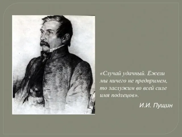 «Случай удачный. Ежели мы ничего не предпримем, то заслужим во всей силе имя подлецов». И.И. Пущин