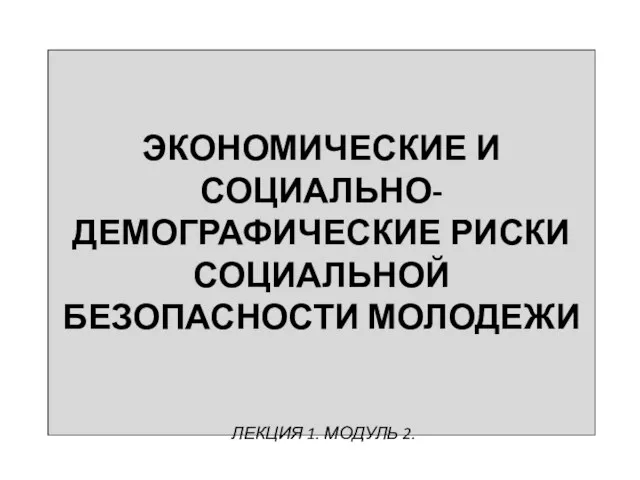 ЭКОНОМИЧЕСКИЕ И СОЦИАЛЬНО-ДЕМОГРАФИЧЕСКИЕ РИСКИ СОЦИАЛЬНОЙ БЕЗОПАСНОСТИ МОЛОДЕЖИ ЛЕКЦИЯ 1. МОДУЛЬ 2.