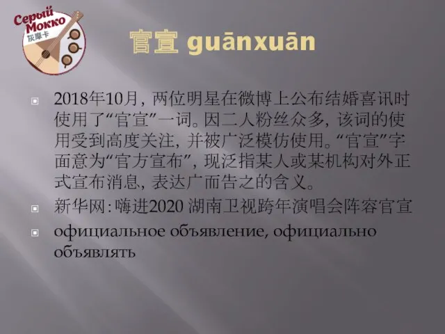 官宣 guānxuān 2018年10月，两位明星在微博上公布结婚喜讯时使用了“官宣”一词。因二人粉丝众多，该词的使用受到高度关注，并被广泛模仿使用。“官宣”字面意为“官方宣布”，现泛指某人或某机构对外正式宣布消息，表达广而告之的含义。 新华网：嗨进2020 湖南卫视跨年演唱会阵容官宣 официальное объявление, официально объявлять