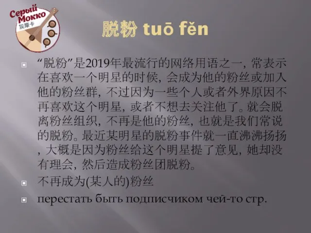 脱粉 tuō fěn “脱粉”是2019年最流行的网络用语之一，常表示在喜欢一个明星的时候，会成为他的粉丝或加入他的粉丝群，不过因为一些个人或者外界原因不再喜欢这个明星，或者不想去关注他了。就会脱离粉丝组织，不再是他的粉丝，也就是我们常说的脱粉。最近某明星的脱粉事件就一直沸沸扬扬，大概是因为粉丝给这个明星提了意见，她却没有理会，然后造成粉丝团脱粉。 不再成为(某人的)粉丝 перестать быть подписчиком чей-то стр.