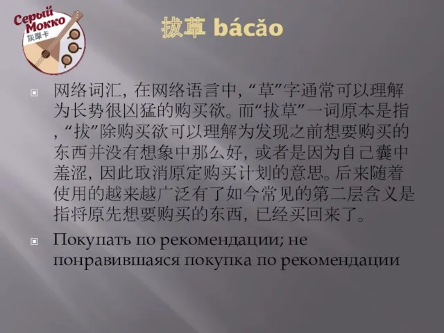 拔草 bácǎo 网络词汇，在网络语言中，“草”字通常可以理解为长势很凶猛的购买欲。而“拔草”一词原本是指，“拔”除购买欲可以理解为发现之前想要购买的东西并没有想象中那么好，或者是因为自己囊中羞涩，因此取消原定购买计划的意思。后来随着使用的越来越广泛有了如今常见的第二层含义是指将原先想要购买的东西，已经买回来了。 Покупать по рекомендации; не понравившаяся покупка по рекомендации