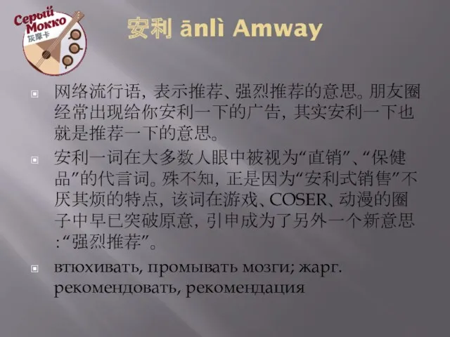 安利 ānlì Amway 网络流行语，表示推荐、强烈推荐的意思。朋友圈经常出现给你安利一下的广告，其实安利一下也就是推荐一下的意思。 安利一词在大多数人眼中被视为“直销”、“保健品”的代言词。殊不知，正是因为“安利式销售”不厌其烦的特点，该词在游戏、COSER、动漫的圈子中早已突破原意，引申成为了另外一个新意思：“强烈推荐”。 втюхивать, промывать мозги; жарг. рекомендовать, рекомендация