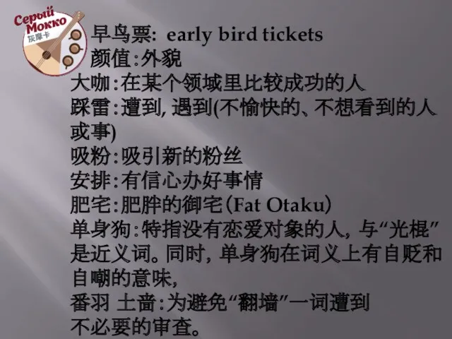 早鸟票: early bird tickets 颜值：外貌 大咖：在某个领域里比较成功的人 踩雷：遭到, 遇到(不愉快的、不想看到的人或事) 吸粉：吸引新的粉丝 安排：有信心办好事情 肥宅：肥胖的御宅（Fat Otaku） 单身狗：特指没有恋爱对象的人，与“光棍”是近义词。同时，单身狗在词义上有自贬和自嘲的意味， 番羽 土啬：为避免“翻墙”一词遭到 不必要的审查。