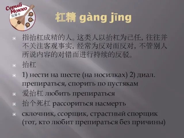 杠精 gàng jīng 指抬杠成精的人。这类人以抬杠为己任，往往并不关注客观事实，经常为反对而反对，不管别人所说内容的对错而进行持续的反驳。 抬杠 1) нести на шесте (на