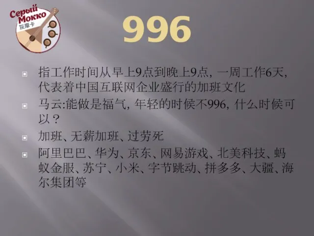 996 指工作时间从早上9点到晚上9点，一周工作6天，代表着中国互联网企业盛行的加班文化 马云:能做是福气，年轻的时候不996，什么时候可以？ 加班、无薪加班、过劳死 阿里巴巴、华为、京东、网易游戏、北美科技、蚂蚁金服、苏宁、小米、字节跳动、拼多多、大疆、海尔集团等