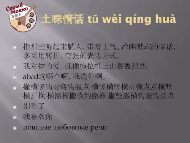 土味情话 tǔ wèi qíng huà 指那些听起来腻人、带着土气、冷幽默式的情话，多采用转折、夸张的表达方式。 我对你的爱，就像拖拉机上山轰轰烈烈。 abcd选哪个啊，我选你啊。 撇横竖钩提弯钩撇点 横竖横竖横折横点点横竖横折横