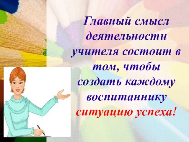 Главный смысл деятельности учителя состоит в том, чтобы создать каждому воспитаннику ситуацию успеха!