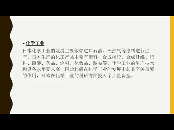 化学工业 日本化学工业的发展主要依赖进口石油、天然气等原料进行生产。日本生产的化工产品主要有塑料、合成橡胶、合成纤维、肥料、硫酸、药品、涂料、化妆品、胶卷等。化学工业的生产技术和设备水平要求高，因此科研在化学工业的发展中起着至关重要的作用，日本在化学工业的科研方面投入了大量资金。