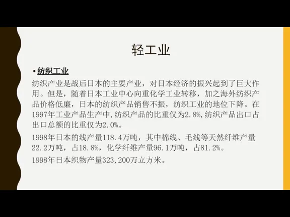 轻工业 纺织工业 纺织产业是战后日本的主要产业，对日本经济的振兴起到了巨大作用。但是，随着日本工业中心向重化学工业转移，加之海外纺织产品价格低廉，日本的纺织产品销售不振，纺织工业的地位下降。在1997年工业产品生产中,纺织产品的比重仅为2.8%,纺织产品出口占出口总额的比重仅为2.0%。 1998年日本的线产量118.4万吨，其中棉线、毛线等天然纤维产量22.2万吨，占18.8%，化学纤维产量96.1万吨，占81.2%。 1998年日本织物产量323,200万立方米。