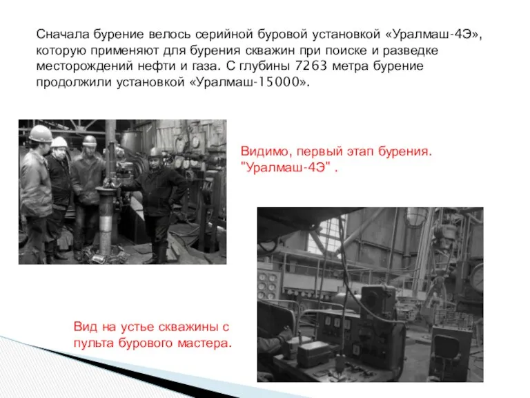 Сначала бурение велось серийной буровой установкой «Уралмаш-4Э», которую применяют для бурения скважин при