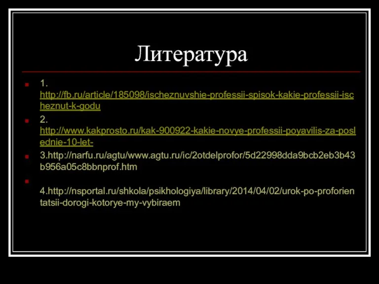 Литература 1. http://fb.ru/article/185098/ischeznuvshie-professii-spisok-kakie-professii-ischeznut-k-godu 2. http://www.kakprosto.ru/kak-900922-kakie-novye-professii-poyavilis-za-poslednie-10-let- 3.http://narfu.ru/agtu/www.agtu.ru/ic/2otdelprofor/5d22998dda9bcb2eb3b43b956a05c8bbnprof.htm 4.http://nsportal.ru/shkola/psikhologiya/library/2014/04/02/urok-po-proforientatsii-dorogi-kotorye-my-vybiraem