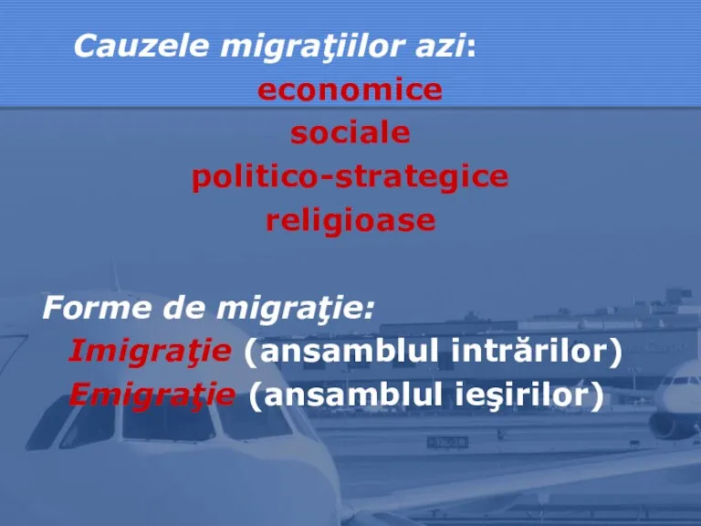 Cauzele migraţiilor azi: economice sociale politico-strategice religioase Forme de migraţie: Imigraţie (ansamblul intrărilor) Emigraţie (ansamblul ieşirilor)