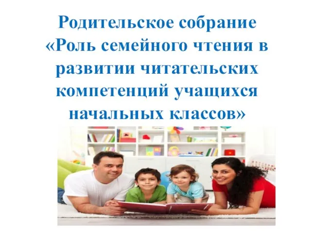 Родительское собрание «Роль семейного чтения в развитии читательских компетенций учащихся начальных классов»