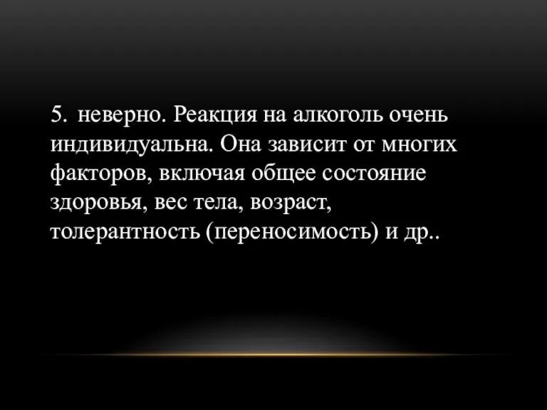 5. неверно. Реакция на алкоголь очень индивидуальна. Она зависит от