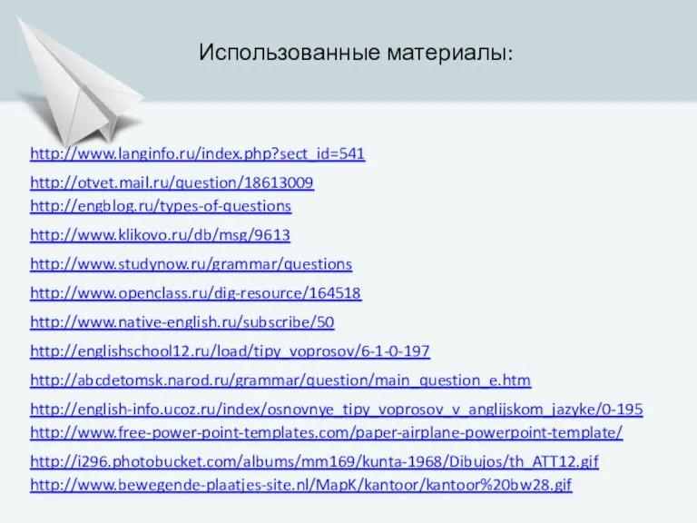 http://engblog.ru/types-of-questions http://www.studynow.ru/grammar/questions http://www.klikovo.ru/db/msg/9613 http://www.openclass.ru/dig-resource/164518 http://www.native-english.ru/subscribe/50 Использованные материалы: http://englishschool12.ru/load/tipy_voprosov/6-1-0-197 http://english-info.ucoz.ru/index/osnovnye_tipy_voprosov_v_anglijskom_jazyke/0-195 http://abcdetomsk.narod.ru/grammar/question/main_question_e.htm http://www.langinfo.ru/index.php?sect_id=541 http://otvet.mail.ru/question/18613009 http://www.free-power-point-templates.com/paper-airplane-powerpoint-template/ http://i296.photobucket.com/albums/mm169/kunta-1968/Dibujos/th_ATT12.gif http://www.bewegende-plaatjes-site.nl/MapK/kantoor/kantoor%20bw28.gif