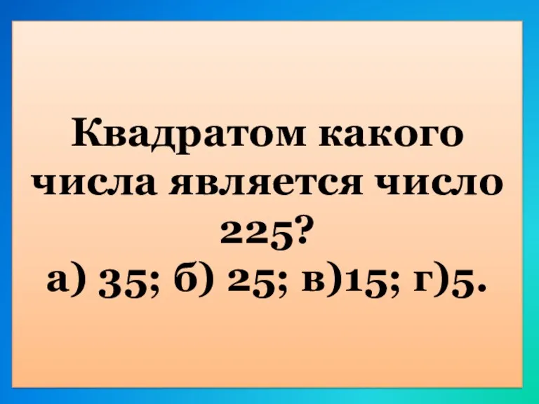 Квадратом какого числа является число 225? а) 35; б) 25; в)15; г)5.