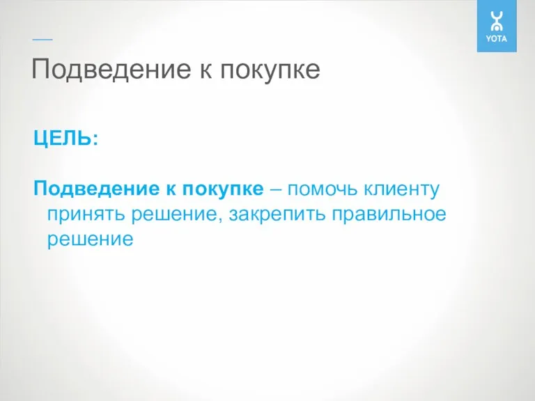 Подведение к покупке ЦЕЛЬ: Подведение к покупке – помочь клиенту принять решение, закрепить правильное решение