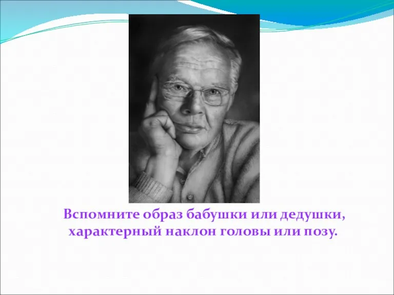 Вспомните образ бабушки или дедушки, характерный наклон головы или позу.