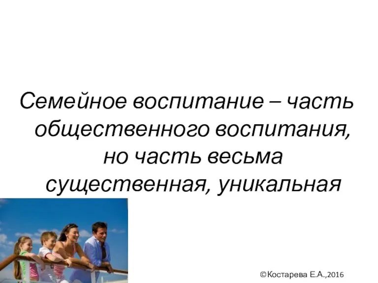 Семейное воспитание – часть общественного воспитания, но часть весьма существенная, уникальная ©Костарева Е.А.,2016