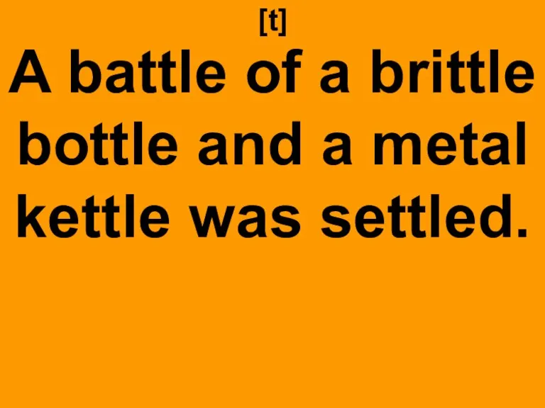 [t] A battle of a brittle bottle and a metal kettle was settled.