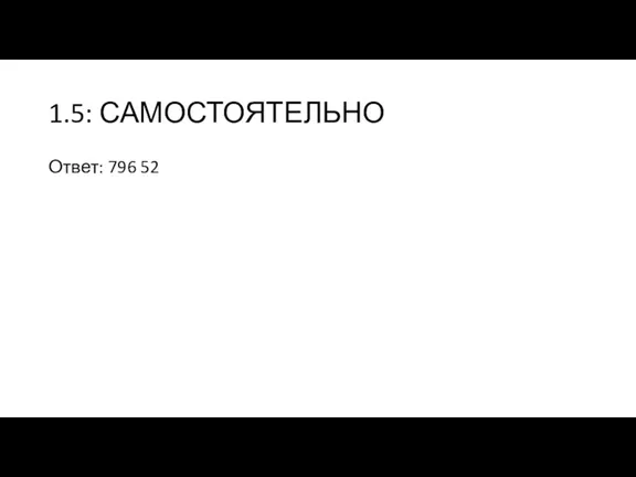 1.5: САМОСТОЯТЕЛЬНО Ответ: 796 52