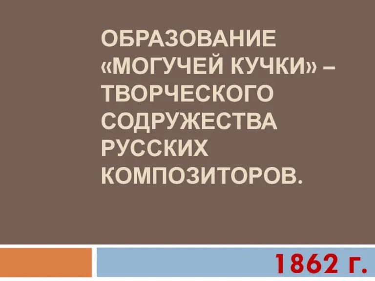 ОБРАЗОВАНИЕ «МОГУЧЕЙ КУЧКИ» – ТВОРЧЕСКОГО СОДРУЖЕСТВА РУССКИХ КОМПОЗИТОРОВ. 1862 г.
