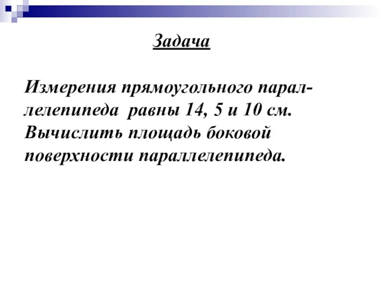 Задача Измерения прямоугольного парал-лелепипеда равны 14, 5 и 10 см. Вычислить площадь боковой поверхности параллелепипеда.