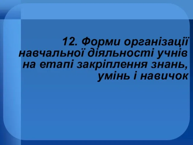 12. Форми організації навчальної діяльності учнів на етапі закріплення знань, умінь і навичок