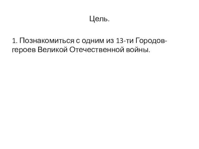 Цель. 1. Познакомиться с одним из 13-ти Городов-героев Великой Отечественной войны.