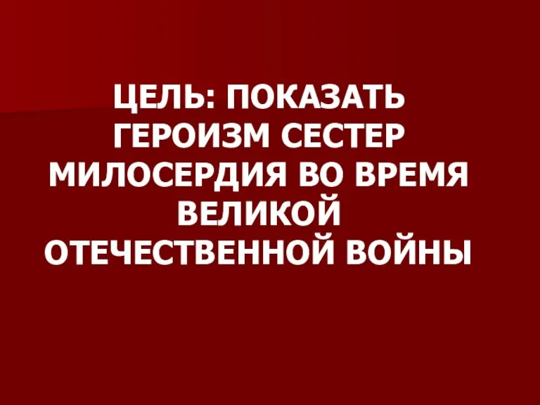 ЦЕЛЬ: ПОКАЗАТЬ ГЕРОИЗМ СЕСТЕР МИЛОСЕРДИЯ ВО ВРЕМЯ ВЕЛИКОЙ ОТЕЧЕСТВЕННОЙ ВОЙНЫ